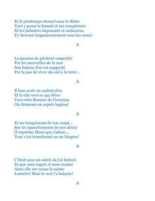 Et le printemps éternel sous le dôme
Tout y passe la beauté et ses symptômes
Et les palmiers imposants et audacieux
S'y bercent langoureusement sous les cieux!
∆
La passion du pêcheur emportée
Par les merveilles de la mer
Son bateau d'or est supporté
Par la joie de vivre du ciel à la terre...
∆
Il faut avoir un ardent rêve
Et la tête vers ce qui élève
Vers cette flamme de l'inconnu
Où demeure un espoir ingénu!
∆
Et me languissant de ton corps...
Sur les épanchements de nos désirs
Ô suprême Muse que j’adore…
Tout s’est transformé en un Empire!
∆
C'était sous un soleil où j'ai festoyé
Et que sans regret et sans crainte
Ainsi elle est venue la sainte
Lumière! Mais le sort l'a balayée!
∆
 