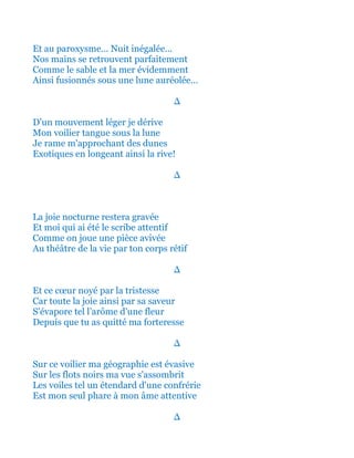 Et au paroxysme... Nuit inégalée...
Nos mains se retrouvent parfaitement
Comme le sable et la mer évidemment
Ainsi fusionnés sous une lune auréolée...
∆
D'un mouvement léger je dérive
Mon voilier tangue sous la lune
Je rame m'approchant des dunes
Exotiques en longeant ainsi la rive!
∆
La joie nocturne restera gravée
Et moi qui ai été le scribe attentif
Comme on joue une pièce avivée
Au théâtre de la vie par ton corps rétif
∆
Et ce cœur noyé par la tristesse
Car toute la joie ainsi par sa saveur
S'évapore tel l’arôme d'une fleur
Depuis que tu as quitté ma forteresse
∆
Sur ce voilier ma géographie est évasive
Sur les flots noirs ma vue s'assombrit
Les voiles tel un étendard d'une confrérie
Est mon seul phare à mon âme attentive
∆
 