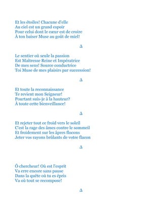 Et les étoiles! Chacune d'elle
Au ciel est un magnifique espoir
Pour celui dont le cœur est de croire
À ton baiser Muse au goût de miel!
∆
Le sentier où seule la passion
Est Maîtresse Reine et Impératrice
De mes sens! Source conductrice
Toi Muse de mes plaisirs par succession!
∆
Et toute la reconnaissance
Te revient mon Seigneur!
Pourtant suis-je à la hauteur?
À toute cette bienveillance!
∆
Et rejeter tout ce froid vers le soleil
C'est la rage des âmes contre le sommeil
Et froidement sur les âpres flocons
Jeter vos rayons brûlants de votre flacon
∆
Ô chercheur! Où est l'esprit
Va erre encore sans pause
Dans la quête où tu es épris
Va où tout se recompose!
∆
 
