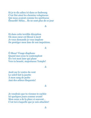 Et je te dis adieu ici dans ce faubourg
C'est fini ainsi les chemins voluptueux
Qui nous avaient comme les spiritueux
Étourdit! Hélas ils ne sont plus de ce jour
∆
Et dans cette terrible déception
Où mon cœur est blessé à mort
Je vous demande je vous implore
Protéger mon âme de son impulsion.
∆
Ô Muse! Visage tout diaphane
Quand mes yeux te contemplent
Et c'est ainsi que mon âme plane
Vers ta beauté majestueux Temple!
∆
Assit sur le ventre du vent
Le soleil tel un prophète
Dans mon sang de poète
Est tel un voilier transparent!
∆
Je voudrais que tu viennes te cachée
Ici quelques jours comme avant!
Mon cœur a de la place si souvent…
C'est toi à laquelle que je suis attachée!
∆
 
