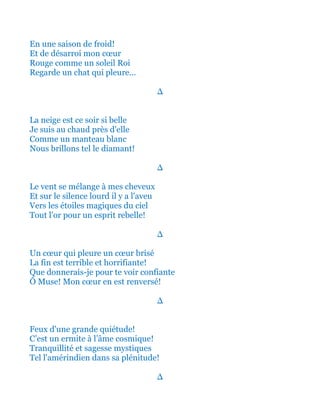 En une saison de froid!
Et de désarroi mon cœur
Rouge comme un soleil Roi
Regarde un chat qui pleure...
∆
La neige est ce soir si belle
Je suis au chaud près d'elle
Comme un manteau blanc
Nous brillons tel le diamant!
∆
Le vent se mélange à mes cheveux
Et sur le silence lourd il y a l'aveu
Vers les étoiles magiques du ciel
Tout l'or pour un esprit rebelle!
∆
Un cœur qui pleure un cœur brisé
La fin est terrible et horrifiante!
Que donnerais-je pour te voir confiante
Ô Muse! Mon cœur en est renversé!
∆
Feux d'une grande quiétude!
C’est un ermite à l’âme cosmique!
Tranquillité et sagesse mystiques
Tel l'amérindien dans sa plénitude!
∆
 