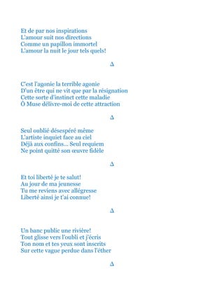 Et de par nos inspirations
L'amour suit nos directions
Comme un papillon immortel
L'amour la nuit le jour tels quels!
∆
Et c'est l'agonie la terrible agonie
D'un être qui ne vit que par la résignation
Cette sorte d'instinct cette maladie
Ô Muse délivre-moi de cette attraction
∆
Seul oublié désespéré même
L'artiste inquiet face au ciel
Déjà aux confins... Seul requiem
Ne point quitté son œuvre fidèle
∆
Et toi liberté je te salut!
Au jour de ma jeunesse
Tu me reviens avec allégresse
Liberté ainsi je t'ai connue!
∆
Un banc public une rivière!
Tout glisse vers l'oubli et j'écris
Ton nom et tes yeux sont inscrits
Sur cette vague perdue dans l'éther
∆
 