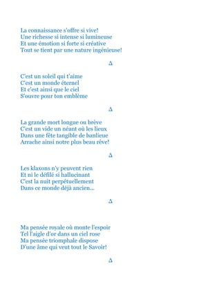 La connaissance s'offre si vive!
Une richesse si intense si lumineuse
Et une émotion si forte si créative
Tout se tient par une nature ingénieuse!
∆
C’est un soleil qui t'aime
C'est un monde éternel
Et c'est ainsi que le ciel
S'ouvre pour ton emblème
∆
La grande mort longue ou brève
C'est un vide un néant où les lieux
Dans une fête tangible de banlieue
Arrache ainsi notre plus beau rêve!
∆
Les klaxons n'y peuvent rien
Et ni le défilé si hallucinant
C'est la nuit perpétuellement
Dans ce monde déjà ancien...
∆
Ma pensée royale où monte l'espoir
Tel l'aigle d'or dans un ciel rose
Ma pensée triomphale dispose
D'une âme qui veut tout le Savoir!
∆
 
