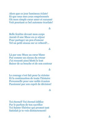 Alors que ce jour lumineux éclate!
Et que sous mes yeux emprisonnés
Où mon simple cœur amer et suranné
Voit pourtant ce bel automne écarlate!
∆
Belle fenêtre devant mon corps
Aurait-il une Muse en ce séjour
Pour partager un peu d'amour
Tel un petit oiseau sur ce rebord?...
∆
Là par une Muse au cœur blanc
Pur comme un oiseau du retour
J'ai ressenti ainsi blotti tout le lent
Baiser de ses lèvres et de son contour
∆
Le courage s'est fait pour la victoire
Et la continuation de toute l'histoire
Personnelle pour une noble évasion
Passionné par son esprit de décision!
∆
Toi éternel! Toi éternel édifice
Par le parfum de ton sacrifice
Toi Sainte-Thérèse qui promet tant
Satisfait je te vois distinctement!
∆
 