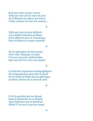 Et le jour ainsi encore s'ouvre
Telle une rose c'est le cœur du jour
De l'offrande du cadeau qui trouve
L'élan créateur de tout son contour...
∆
Voilà que tout cet acte théâtral...
À la candide intention poétique
Cette affection pure et romantique
Pour toi Muse au sourire spectral!
∆
Et à la pénombre du frais matin
Où le vide s'illumine et éclate
C'est un rayon du soleil écarlate
Qui vaut tout l'or entre nos mains!
∆
La forêt des expériences holographiques
Du temps glorieux pour être acclamé
Par le soleil où brûle ainsi la sphérique
Lumière créative de ce mois de mai!
∆
C'est la question qui me plonge
Dans le labyrinthe où se dispute
Tant d'histoires qui se discutent
Hélas! C'est tout ce qui me ronge!
∆
 