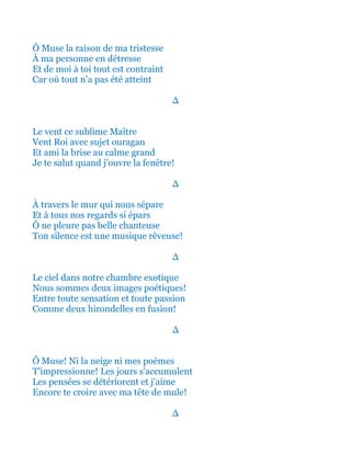 Ô Muse la raison de ma tristesse
À mon cœur de chevalier en détresse
C'est de moi à toi où tout est contraint
Car tout hélas n’a pas été atteint
∆
Le vent ce sublime Maître
Vent Roi avec sujet Ouragan
Et ami la Brise au calme grand
Je te salut quand j'ouvre la fenêtre!
∆
À travers le mur qui nous sépare
Et à tous nos regards si épars
Ô ne pleure pas belle chanteuse
Ton silence est une musique rêveuse!
∆
Le ciel dans notre chambre exotique
Nous sommes deux images poétiques!
Entre toute sensation et toute passion
Comme deux hirondelles en fusion!
∆
Ô Muse! Ni la neige ni mes poèmes
T'impressionne! Les jours s'accumulent
Les pensées se détériorent et j'aime
Encore te croire avec ma tête de mule!
∆
 