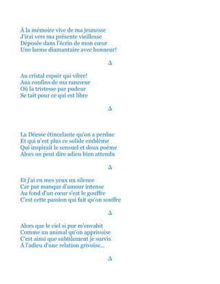 À la mémoire vive de ma jeunesse
J'irai vers ma présente vieillesse
Déposée dans l'écrin de mon cœur
Une larme diamantaire avec honneur!
∆
Au cristal espoir qui vibre!
Aux confins de ma rancœur
Où la tristesse par pudeur
Se tait pour ce qui est libre
∆
La Déesse étincelante qu'on a perdue
Et qui n'est plus ce solide emblème
Qui inspirait le sensuel et doux poème
Alors on peut dire adieu bien attendu
∆
Et j'ai en mes yeux un silence
Car par manque d'amour intense
Au fond d'un cœur s'est le gouffre
C'est cette passion qui fait qu'on souffre
∆
Alors que le ciel si pur m'envahit
Comme un animal qu'on apprivoise
C'est ainsi que subtilement je survis
À l'adieu d'une relation grivoise...
∆
 