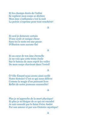Et les champs dorés de l'infini
Se replient mon corps se déchire
Mon âme s'enflamme c'est la nuit
La poésie s'exprime pour tout renchérir!
∆
Et seul je demeure certain
D'une seule et unique chose
Sans toi le reste est une pause
D'illusion sans aucune fin!
∆
Et au cœur de ton âme éternelle
Je ne vois que cette triste étoile
Sur le bateau de mon esprit les voiles
De mon corps chavirent dans l’irréel!
∆
Ô Ville Émard nous avons ainsi scellé
Notre histoire! C'est ce qui nous délivre
Comme la magie d'un puissant livre
Reflet de notre jeunesse ensorcelée!
∆
Plus je m'approche de la mort physique!
Et plus je m’éloigne de ce qui est encadré
Je suis consolé par le Saint Frère André
Par son amour et par son Oratoire mystique!
∆
 