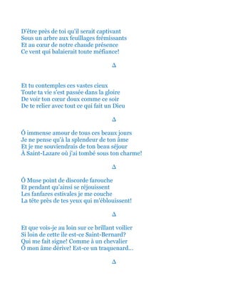 D'être près de toi qu'il serait captivant
Sous un arbre aux feuillages frémissants
Et au cœur de notre chaude présence
Ce vent qui balaierait toute méfiance!
∆
Et tu contemples ces vastes cieux
Toute ta vie s'est passée dans la gloire
De voir ton cœur doux comme ce soir
De te relier avec tout ce qui fait un Dieu
∆
Ô immense amour de tous ces beaux jours
Je ne pense qu'à la splendeur de ton âme
Et je me souviendrais de ton beau séjour
À Saint-Lazare où j'ai tombé sous ton charme!
∆
Ô Muse point de discorde farouche
Et pendant qu’ainsi se réjouissent
Les fanfares estivales je me couche
Près de tes yeux qui m'éblouissent!
∆
Et que vois-je au loin sur ce brillant voilier
Si loin de cette île est-ce Saint-Bernard?
Qui me fait signe! Comme à un chevalier
Ô mon âme dérive! Est-ce un traquenard...
∆
 