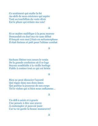 Ce sentiment qui exalte la foi
Au-delà de mon existence qui aspire
Tant au tourbillon du vaste désir
Est le phare qui éclaire ma voie!
∆
Et ce maître maléfique à la peau morose
Demandait en duel ma vie sans débat
Il fonçait vers moi j'étais en métamorphose
Il était furieux et prêt pour l'ultime combat
∆
Sachons libérer nos cœurs le venin
De la grande confusion où il se loge
Soyons semblable à la vieille horloge
Fiable à contrer tout ce qui est bénin
∆
Rien ne peut dissocier l'accord
Qui règne dans nos deux âmes
Qui poétise la jeunesse de nos corps
Tel le violon qui si bien nous enflamme…
∆
Un défi à saisir et à gravir
Une pensée à dire une œuvre
À contempler et pouvoir jouir
Car ta vie garde la bonne manœuvre!
∆
 