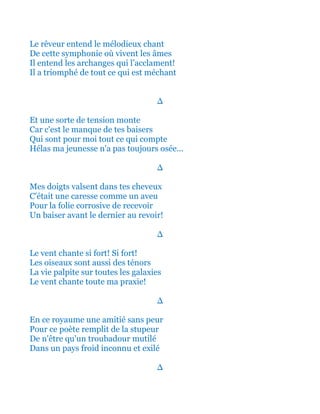 Le rêveur entend le mélodieux chant
De cette symphonie où vivent les âmes
Il entend les archanges qui l’acclament!
Il a triomphé de tout ce qui est méchant
∆
Et une sorte de tension monte
Car c'est le manque de tes baisers
Qui sont pour moi tout ce qui compte
Hélas ma jeunesse n'a pas toujours osée...
∆
Mes doigts valsent dans tes cheveux
C'était une caresse comme un aveu
Pour la folie corrosive de recevoir
Un baiser avant le dernier au revoir!
∆
Le vent chante si fort! Si fort!
Les oiseaux sont aussi des ténors
La vie palpite sur toutes les galaxies
Le vent chante toute ma praxie!
∆
En ce royaume une amitié sans peur
Pour ce poète remplit de la stupeur
De n'être qu'un troubadour mutilé
Dans un pays froid inconnu et exilé
∆
 