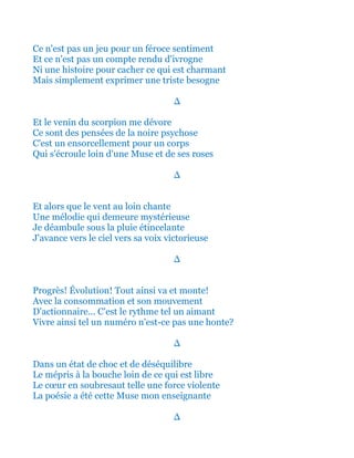 Ce n'est pas un jeu pour un féroce sentiment
Et ce n'est pas un compte rendu d'ivrogne
Ni une histoire pour cacher ce qui est charmant
Mais simplement exprimer une triste besogne
∆
Et le venin du scorpion me dévore
Ce sont des pensées de la noire psychose
C'est un ensorcellement pour un corps
Qui s'écroule loin d'une Muse et de ses roses
∆
Et alors que le vent au loin chante
Une mélodie qui demeure mystérieuse
Je déambule sous la pluie étincelante
J'avance vers le ciel vers sa voix victorieuse
∆
Progrès! Évolution! Tout ainsi va et monte!
Avec la consommation et son mouvement
D'actionnaire... C'est le rythme tel un aimant
Vivre ainsi tel un numéro n'est-ce pas une honte?
∆
Dans un état de choc et de déséquilibre
Le mépris à la bouche loin de ce qui est libre
Le cœur en soubresaut telle une force violente
La poésie a été cette Muse mon enseignante
∆
 