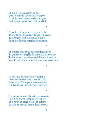 Et la pluie de sanglots ne fait
Que remplir la coupe du désespoir
La violence du geste et du soupçon
Ne font que gifler notre vie en effet
∆
Ô douleur je te connais et je te vois
Tu me brises le cœur et l'esprit en croix
Tu déchires les plus nobles projets
Et tu fais de mes sanglots mes sujets
∆
Et à notre espace de cette connaissance
Singulière et remplie de la Sainte innocence
Tu jettes ton regard sur ce fabuleux inconnu
Vers le ciel et pour une étoile encore méconnue
∆
La solitude royaume incontestable
De sa réalisation c'est aussi le palier
Premier et fidèle pour la ronde table
Semblable au Chevalier de Lorimier
∆
Ô Amie cette nuit plus rien ne compte
Plus rien n'y vit je suis dans l'enfer
Et je veux qu'on m’oublie et refaire
Ce soir un recueil ou un demi conte...
∆
 