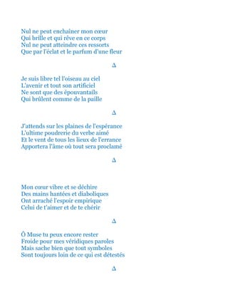 Nul ne peut enchaîner mon cœur
Qui brille et qui rêve en ce corps
Nul ne peut atteindre ces ressorts
Que par l'éclat et le parfum d'une fleur
∆
Je suis libre tel l'oiseau au ciel
L'avenir et tout son artificiel
Ne sont que des épouvantails
Qui brûlent comme de la paille
∆
J'attends sur les plaines de l'espérance
L'ultime poudrerie du verbe aimé
Et le vent de tous les lieux de l'errance
Apportera l'âme où tout sera proclamé
∆
Mon cœur vibre et se déchire
Des mains hantées et diaboliques
Ont arraché l'espoir empirique
Celui de t'aimer et de te chérir
∆
Ô Muse tu peux encore rester
Froide pour mes véridiques paroles
Mais sache bien que tout symboles
Sont toujours loin de ce qui est détestés
∆
 