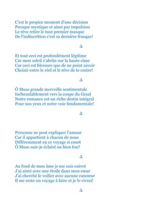 C'est le propice moment d'une décision
Presque mystique et ainsi par impulsion
Le rêve retire le tout premier masque
De l'indiscrétion c'est sa dernière frasque!
∆
Et tout ceci est profondément légitime
Car mon soleil s'abrite sur la haute cime
Car ceci est blessure que de ne point savoir
Choisir entre le réel et le rêve de te croire!
∆
Ô Muse grande merveille sentimentale
Inébranlablement vers la coupe du Graal
Notre romance est un riche destin intégral
Pour nos yeux et notre voie fondamentale!
∆
Personne ne peut expliquer l'amour
Car il appartient à chacun de nous
Différemment en ce voyage si court
Ô Muse suis-je éclairé ou bien fou?
∆
Au fond de mon âme je me suis enivré
J'ai aimé avec une étoile dans mon cœur
J'ai cherché le voilier avec aucune rancœur
Il me reste un voyage à faire et je le vivrai!
∆
 