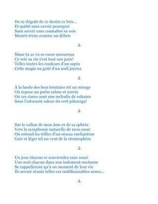 De ce dégoût de ce destin ce bris...
Et quitté sans savoir pourquoi
Sans savoir sans connaître sa voie
Mourir triste comme un débris
∆
Muse tu as vu ce cœur amoureux
Ce soir sa vie s'est tout son pain!
Telles toutes les couleurs d'un sapin
Cette magie au goût d'un noël joyeux
∆
À la lande des bois lointains tel un mirage
Où repose un poète calme et serein
Où ces rimes sont une mélodie de refrains
Sous l'odorante odeur du vert pâturage!
∆
Sur le vallon de mon âme et de sa sphère
Vers la symphonie naturelle de mon cœur
On entend les trilles d'un oiseau enchanteur
Gaie et léger tel un vent de la stratosphère
∆
Un jour chacun se souviendra sans souci
Une nuit chacun dans son isolement nocturne
Se rappelleront qu'à un moment de leur vie
Ils seront réunis telles ces indéfinissables urnes...
∆
 