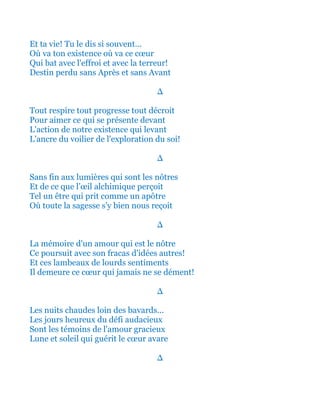 Et ta vie! Tu le dis si souvent...
Où va ton existence où va ce cœur
Qui bat avec l'effroi et avec la terreur!
Destin perdu sans Après et sans Avant
∆
Tout respire tout progresse tout décroit
Pour aimer ce qui se présente devant
L'action de notre existence qui levant
L'ancre du voilier de l'exploration du soi!
∆
Sans fin aux lumières qui sont les nôtres
Et de ce que l’œil alchimique perçoit
Tel un être qui prit comme un apôtre
Où toute la sagesse s'y bien nous reçoit
∆
La mémoire d'un amour qui est le nôtre
Ce poursuit avec son fracas d'idées autres!
Et ces lambeaux de lourds sentiments
Il demeure ce cœur qui jamais ne se dément!
∆
Les nuits chaudes loin des bavards...
Les jours heureux du défi audacieux
Sont les témoins de l'amour gracieux
Lune et soleil qui guérit le cœur avare
∆
 