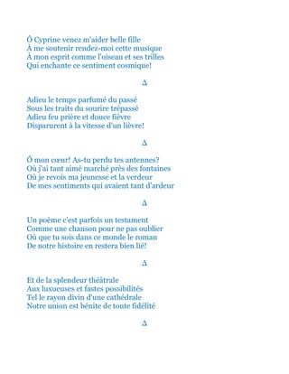 Ô Cyprine venez m'aider belle fille
À me soutenir rendez-moi cette musique
À mon esprit comme l'oiseau et ses trilles
Qui enchante ce sentiment cosmique!
∆
Adieu le temps parfumé du passé
Sous les traits du sourire trépassé
Adieu feu prière et douce fièvre
Disparurent à la vitesse d'un lièvre!
∆
Ô mon cœur! As-tu perdu tes antennes?
Où j'ai tant aimé marché près des fontaines
Où je revois ma jeunesse et la verdeur
De mes sentiments qui avaient tant d'ardeur
∆
Un poème c'est parfois un testament
Comme une chanson pour ne pas oublier
Où que tu sois dans ce monde le roman
De notre histoire en restera bien lié!
∆
Et de la splendeur théâtrale
Aux luxueuses et fastes possibilités
Tel le rayon divin d'une cathédrale
Notre union est bénite de toute fidélité
∆
 