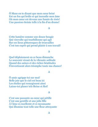 Ô Muse en te disant que mon cœur brisé
Est un feu qui brûle et qui incendie mon âme
Où mon cœur est devenu une fumée de risée!
Une passion éteinte telle à la fin d'un drame!
∆
Cette lumière comme une douce bougie
Qui virevolte qui tourbillonne qui agit
Sur ces lieux pittoresques de trouvailles
C'est ton esprit qui prend plaisir à son travail!
∆
Quel déploiement en ce beau dimanche
Le souvenir vivant de la vibrante solitude
Quand des saines et des riches béatitudes
S'investissent alors triomphe toute ma chance!
∆
Ô amie agrippe toi sur moi!
Belle joie que le ciel est beau ici
Les étoiles qui resurgissent ainsi
Laisse-toi planer tels Reine et Roi!
∆
C'est une passante au cœur qui pétille
C'est une gentille et une jolie fille
À l'âme si excellente et si rayonnante
Qui illumine tout telle une fleur attrayante
∆
 