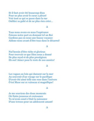 Et il faut avoir été beaucoup déçu
Pour ne plus avoir le cœur a pleuré
Voir tout ce qui se passe dans la rue
Oublier sa gaîté et de ne plus rien créer...
∆
Tous nous avons en nous l'espérance
Faisons notre part en donnant tel un Roi
Gardons pas en nous une fausse voyance
Aidons-nous avant d'être tous dans le désarroi!
∆
Nul besoin d'être riche et glorieux
Pour recevoir ce que Dieu nous a donné
De plus royal et de plus prestigieux
Eh oui! Aimer pour le reste de nos années!
∆
Les vagues au loin qui dansent sur la mer
Au souvenir d'un voyage sur le pacifique
D'avoir été aimé telle une rose dans l'univers
Ô toi Muse sur ce vaisseau si magnifique!
∆
Je me souviens des doux moments
Où Entre jeunesse et croissance
Tu m'avais souri c'était la naissance
D'une ivresse pour un adolescent amant!
∆
 