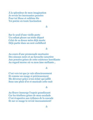 À la splendeur de mon imagination
Je revois les incessantes pensées
Pour toi Muse et sublime fée
Toi poésie en toute fascination
∆
Sur le seuil d'une vieille porte
Un enfant pleure un triste départ
Celui de sa douce mère déjà morte
Déjà partie dans un noir corbillard
∆
Au cours d'une promenade mortuaire
Des oiseaux noirs et au farouche caractère
Aux pensées grises de cette existence horrifiante
Au regard morne où va mon âme méfiante...
∆
C'est vers toi que je vais silencieusement
Et comme un nuage si précieusement
Me déverser grâce à ton éclair qui jaillit
Sous une pluie d'or et musicale cette nuit
∆
Au fleuve immerge l'espoir grandissant
Car les ténèbres grises de mon escalade
C'est évaporées aux rythmes de la cascade
Et sur ce nuage te revoir incessamment!
∆
 