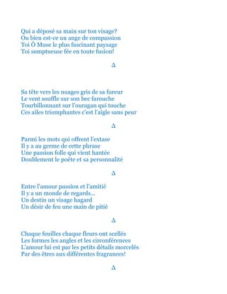 Qui a déposé sa main sur ton visage?
Ou bien est-ce un ange de compassion
Toi Ô Muse le plus fascinant paysage
Toi somptueuse fée en toute fusion!
∆
Sa tête vers les nuages gris de sa fureur
Le vent souffle sur son bec farouche
Tourbillonnant sur l'ouragan qui touche
Ces ailes triomphantes c'est l'aigle sans peur
∆
Parmi les mots qui offrent l'extase
Il y a au germe de cette phrase
Une passion folle qui vient hantée
Doublement le poète et sa personnalité
∆
Entre l'amour passion et l'amitié
Il y a un monde de regards...
Un destin un visage hagard
Un désir de feu une main de pitié
∆
Chaque feuilles chaque fleurs ont scellés
Les formes les angles et les circonférences
L'amour lui est par les petits détails morcelés
Par des êtres aux différentes fragrances!
∆
 