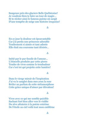 Songeuse près des glaciers Belle Québécoise!
Je voudrais bien te faire un tour de magie...
Et te réciter ainsi le fameux poème où surgit
D'une tempête de neige une histoire iroquoise!
∆
En ce jour la douleur est épouvantable
Car j'ai perdu une princesse adorable
Tendrement si aimée et tant adorée
Elle était ma couronne tant désirée...
∆
Initié par le pur fossile de l'amour...
L'étincelle produite par cette pierre
Tendre de vivre comme le troubadour
Car c'est toi qui projette cette lumière!
∆
Dans le vierge miroir de l'inspiration
J'ai vu le sanglot dans mes yeux la rose
Brûler au parfum de cette métamorphose
Cette grâce unique d'aimer par élévation!
∆
Vivre avec ce qui me semble paisible
Sachant fort bien aller vers le visible
Du rêve aléatoire à la poésie extrême
De l'étoile au ciel voilà tout mon emblème
∆
 