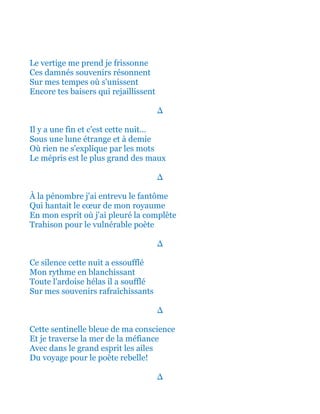 Le vertige me prend je frissonne
Ces damnés souvenirs résonnent
Sur mes tempes où s'unissent
Encore tes baisers qui rejaillissent
∆
Il y a une fin et c'est cette nuit...
Sous une lune étrange et à demie
Où rien ne s'explique par les mots
Le mépris est le plus grand des maux
∆
À la pénombre j'ai entrevu le fantôme
Qui hantait le cœur de mon royaume
En mon esprit où j'ai pleuré la complète
Trahison pour le vulnérable poète
∆
Ce silence cette nuit a essoufflé
Mon rythme en blanchissant
Toute l'ardoise hélas il a soufflé
Sur mes souvenirs rafraîchissants
∆
Cette sentinelle bleue de ma conscience
Et je traverse la mer de la méfiance
Avec dans le grand esprit les ailes
Du voyage pour le poète rebelle!
∆
 