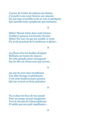 J'arrive de l'enfer du château du démon
J'ai parlé à son cœur furieux aux amonts
De son âme si terrible et de sa voix si méchante
Qui interdit toute symphonie qui enchante!
∆
Hélas! Mourir triste dans cette brume
Tomber à genoux à la bouche l'écume
Hélas! Par une vie qui me semble si vaine
Il y avait pourtant de la tendresse si pleine...
∆
Les fleurs d'or les feuilles d'argent
Brillants sur toutes les épaves
De cette grande peine surnageant
Sur les îles où vivent ceux qui savent...
∆
Au soir de mon âme tremblante
Une idée étrange et pénétrante
C'est cette bouleversante passion
Qui me revient en forte pulsation
∆
Tu es dans les bras de ton amant
Pour un temps encore imaginaire
Vers le chemin de l'abracadabrant
N'oublie pas ton petit Apollinaire...
∆
 