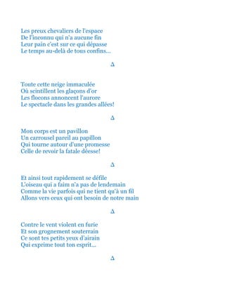 Les preux chevaliers de l'espace
De l'inconnu qui n'a aucune fin
Leur pain c'est sur ce qui dépasse
Le temps au-delà de tous confins...
∆
Toute cette neige immaculée
Où scintillent les glaçons d'or
Les flocons annoncent l'aurore
Le spectacle dans les grandes allées!
∆
Mon corps est un pavillon
Un carrousel pareil au papillon
Qui tourne autour d'une promesse
Celle de revoir la fatale déesse!
∆
Et ainsi tout rapidement se défile
L'oiseau qui a faim n'a pas de lendemain
Comme la vie parfois qui ne tient qu'à un fil
Allons vers ceux qui ont besoin de notre main
∆
Contre le vent violent en furie
Et son grognement souterrain
Ce sont tes petits yeux d’airain
Qui exprime tout ton esprit...
∆
 