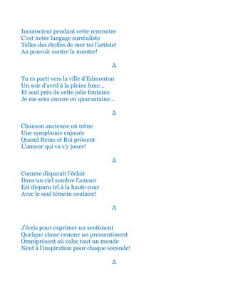 Inconscient pendant cette rencontre
C'est notre langage surréaliste
Telles des étoiles de mer toi l'artiste!
Au pouvoir contre la montre!
∆
Tu es parti vers la ville d'Edmonton
Un soir d'avril à la pleine lune...
Et seul près de cette jolie fontaine
Je me sens encore en quarantaine...
∆
Chanson ancienne où trône
Une symphonie enjouée
Quand Reine et Roi prônent
L'amour qui va s'y jouer!
∆
Comme disparaît l'éclair
Dans un ciel sombre l'amour
Est disparu tel à la haute cour
Avec le seul témoin oculaire!
∆
J'écris pour exprimer un sentiment
Quelque chose comme un pressentiment
Omniprésent où valse tout un monde
Neuf à l'inspiration pour chaque seconde!
∆
 