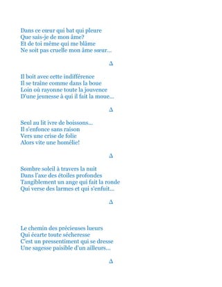 Dans ce cœur qui bat qui pleure
Que sais-je de mon âme?
Et de toi même qui me blâme
Ne soit pas cruelle mon âme sœur…
∆
Il boit avec cette indifférence
Il se traîne comme dans la boue
Loin où rayonne toute la jouvence
D'une jeunesse à qui il fait la moue...
∆
Seul au lit ivre de boissons...
Il s'enfonce sans raison
Vers une crise de folie
Alors vite une homélie!
∆
Sombre soleil à travers la nuit
Dans l'axe des étoiles profondes
Tangiblement un ange qui fait la ronde
Qui verse des larmes et qui s'enfuit...
∆
Le chemin des précieuses lueurs
Qui écarte toute sécheresse
C'est un pressentiment qui se dresse
Une sagesse paisible d'un ailleurs...
∆
 