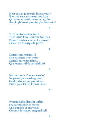 N'est-ce pas que serais-je sans vous?
Et en vos yeux suis-je un bon loup
Qui court au gré du vent sur la grève
Sous la pluie suis-je votre plus beau rêve!
∆
Tu te fais totalement inerte
Tu as laissé Rêve Jeunesse Souvenir
Dans ce vent rien ne peut y revenir
Hélas! Oh hélas quelle perte!
∆
Demain que restera-t-il
De nous entre deux trains
Demain entre nos reins...
Que restera-t-il de notre idylle?
∆
Notre chemin n'est pas terminé
Ne pleure plus ainsi à genoux
Garde la foi ne soit pas minée
Fait le pour toi fait le pour nous...
∆
Profond bafouillement verbal!
Sous ces mystiques rayons
Une jeunesse et une vision
C'est une invitation au grand bal!
∆
 