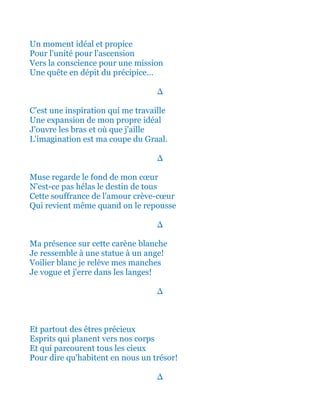 Un moment idéal et propice
Pour l'unité pour l'ascension
Vers la conscience pour une mission
Une quête en dépit du précipice...
∆
C'est une inspiration qui me travaille
Une expansion de mon propre idéal
J'ouvre les bras et où que j'aille
L'imagination est ma coupe du Graal.
∆
Muse regarde le fond de mon cœur
N'est-ce pas hélas le destin de tous
Cette souffrance de l'amour crève-cœur
Qui revient même quand on le repousse
∆
Ma présence sur cette carène blanche
Je ressemble à une statue à un ange!
Voilier blanc je relève mes manches
Je vogue et j'erre dans les langes!
∆
Et partout des êtres précieux
Esprits qui planent vers nos corps
Et qui parcourent tous les cieux
Pour dire qu'habitent en nous un trésor!
∆
 