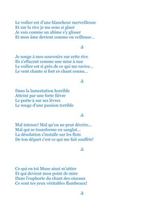 Le voilier est d’une blancheur merveilleuse
Et sur la rive je me sens si glacé
Je vois comme un abîme s’y glisser
Et mon âme devient comme en veilleuse…
∆
Je songe à mes souvenirs sur cette rive
Ils s’effacent comme une mise à nue
Le voilier est si près de ce qui me ravive…
Le vent chante si fort ce chant connu…
∆
Dans la lamentation horrible
Atteint par une forte fièvre
Le poète à sur ses lèvres
Le rouge d'une passion terrible
∆
Mal intense! Mal qu'on ne peut décrire...
Mal qui se transforme en sanglot...
La désolation s'installe sur les flots
De ton départ c'est ce qui me fait souffrir!
∆
Ce qui en toi Muse ainsi m'attire
Et qui devient mon point de mire
Dans l'euphorie du chant des oiseaux
Ce sont tes yeux véritables flambeaux!
∆
 