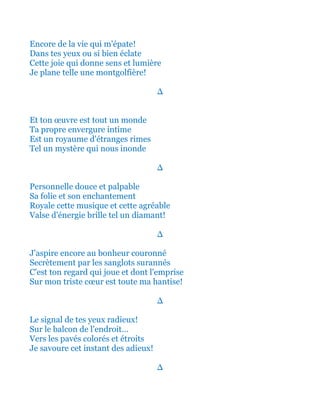 Encore de la vie qui m'épate!
Dans tes yeux ou si bien éclate
Cette joie qui donne sens et lumière
Je plane telle une montgolfière!
∆
Et ton œuvre est tout un monde
Ta propre envergure intime
Est un royaume d'étranges rimes
Tel un mystère qui nous inonde
∆
Personnelle douce et palpable
Sa folie et son enchantement
Royale cette musique et cette agréable
Valse d'énergie brille tel un diamant!
∆
J'aspire encore au bonheur couronné
Secrètement par les sanglots surannés
C'est ton regard qui joue et dont l'emprise
Sur mon triste cœur est toute ma hantise!
∆
Le signal de tes yeux radieux!
Sur le balcon de l'endroit…
Vers les pavés colorés et étroits
Je savoure cet instant des adieux!
∆
 