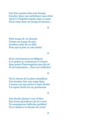Une fois comme dans une barque
Coucher dans une ambulance sans éclat
Arrivé à l'hôpital comme dans un parc
Où je rame dans un lavage d'estomac...
∆
Petit temps de vie donnée
Créons un temps de paix
Gardons cette foi en effet
Pour que la joie en soit aimée!
∆
Si les circonstances m'obligent
À te quitter je continuerai à t'aimer
Sans point d'interrogation que dis-je!
Ni d’exclamation... Pour me sublimer!
∆
Par le réseau de la pluie cristallisée
Une lumière fine une neige figée
L'amour est une prière à notre destin
Un espoir furtif sur un parchemin
∆
Aux étroits glaciers rose et bleu
Des écarts grandioses de toi à moi
Toi somptueuse ballerine parbleu!
Tu es douleur et chemin de croix!
∆
 