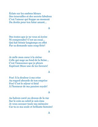 Éclate sur les ombres bleues
Des trouvailles et des secrets fabuleux
C'est l'amour qui frappe au moment
Du destin pour ton futur amant...
∆
Des textes que je ne veux ni écrire
Ni comprendre! C’est un essai…
Qui fait frémir longtemps en effet
Par sa demande sans coup férir!
∆
Je mêle mon cœur à la sirène
Celle qui nage au fond de la Seine...
C'est l'innocence que je pleurs
Espérant Muse une de tes faveurs!
∆
Fou! À la douleur à ma crise
Au regard absurde de ton emprise
Fou! C'est le séjour si fatal
À l'honneur de ma passion royale!
∆
Au balcon carré au-dessus de la rue
Sur le coin au soleil je suis ému
Je veux secouer toute ma mémoire
Car tu es ma seule et brillante histoire!
∆
 