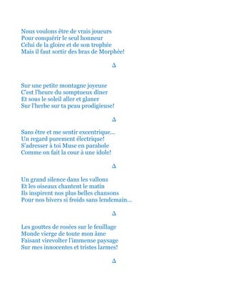 Nous voulons être de vrais joueurs
Pour conquérir le seul honneur
Celui de la gloire et de son trophée
Mais il faut sortir des bras de Morphée!
∆
Sur une petite montagne joyeuse
C'est l'heure du somptueux dîner
Et sous le soleil aller et glaner
Sur l'herbe sur ta peau prodigieuse!
∆
Sans être et me sentir excentrique...
Un regard purement électrique!
S’adresser à toi Muse en parabole
Comme on fait la cour à une idole!
∆
Un grand silence dans les vallons
Et les oiseaux chantent le matin
Ils inspirent nos plus belles chansons
Pour nos hivers si froids sans lendemain...
∆
Les gouttes de rosées sur le feuillage
Monde vierge de toute mon âme
Faisant virevolter l’immense paysage
Sur mes innocentes et tristes larmes!
∆
 