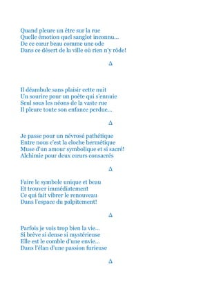 Quand pleure un être sur la rue
Quelle émotion quel sanglot inconnu...
De ce cœur beau comme une ode
Dans ce désert de la ville où rien n'y rôde!
∆
Il déambule sans plaisir cette nuit
Un sourire pour un poète qui s’ennuie
Seul sous les néons de la vaste rue
Il pleure toute son enfance perdue...
∆
Je passe pour un névrosé pathétique
Entre nous c'est la cloche hermétique
Muse d'un amour symbolique et si sacré!
Alchimie pour deux cœurs consacrés
∆
Faire le symbole unique et beau
Et trouver immédiatement
Ce qui fait vibrer le renouveau
Dans l'espace du palpitement!
∆
Parfois je vois trop bien la vie...
Si brève si dense si mystérieuse
Elle est le comble d'une envie...
Dans l'élan d'une passion furieuse
∆
 