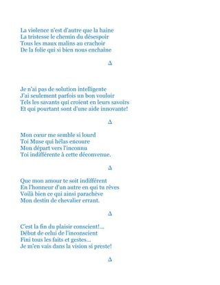 La violence n'est d'autre que la haine
La tristesse le chemin du désespoir
Tous les maux malins au crachoir
De la folie qui si bien nous enchaîne
∆
Je n'ai pas de solution intelligente
J'ai seulement parfois un bon vouloir
Tels les savants qui croient en leurs savoirs
Et qui pourtant sont d'une aide innovante!
∆
Mon cœur me semble si lourd
Toi Muse qui hélas encoure
Mon départ vers l'inconnu
Toi indifférente à cette déconvenue.
∆
Que mon amour te soit indifférent
En l'honneur d'un autre en qui tu rêves
Voilà bien ce qui ainsi parachève
Mon destin de chevalier errant.
∆
C’est la fin du plaisir conscient!...
Début de celui de l'inconscient
Fini tous les faits et gestes…
Je m'en vais dans la vision si preste!
∆
 