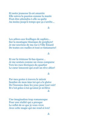 Et notre jeunesse là est amarrée
Elle suivra la passion comme la marée
Peut-être atteindra-t-elle sa quête
Au moins jusqu'à temps que ça s'arrête...
∆
Les arbres aux feuillages de saphirs...
Sur la montagne titanique de porphyre!
Je me souviens de ma rue à Ville Émard
De toutes ces ruelles et tout ce tintamarre!
∆
Et sur la tristesse là-bas éparse…
Je me sentais comme un vieux comparse
Vers les rues féeriques du quartier
Le cœur innocent qui avait un rêve altier!
∆
Par mes gestes à travers le miroir
Sombre de mon âme toi qui a le glaive
De l'inconnu dans les yeux pour tout voir!
Et c'est grâce à toi qu'ainsi je m'élève
∆
Une imagination trop romanesque
Pour une réalité qui a presque
Le reflet de ce que je veux vivre
Avec cette magie qui me rend si ivre!
∆
 