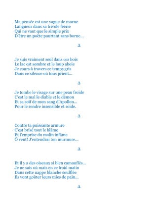Ma pensée est une vague de morne
Langueur dans sa frivole féerie
Qui ne vaut que le simple prix
D'être un poète pourtant sans borne...
∆
Je suis vraiment seul dans ces bois
Le lac est sombre et le loup aboie
Je cours à travers ce temps gris
Dans ce silence où tous prient...
∆
Je tombe le visage sur une peau froide
C'est le mal le diable et le démon
Et sa soif de mon sang d’Apollon...
Pour le rendre insensible et roide.
∆
Contre ta puissante armure
C'est brisé tout le blâme
Et l'emprise du malin infâme
Ô vent! J'entendrai ton murmure...
∆
Et il y a des oiseaux si bien camouflés…
Je ne sais où mais en ce froid matin
Dans cette nappe blanche soufflée
Ils vont goûter leurs mies de pain...
∆
 