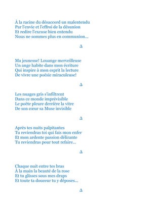 À la racine du désaccord un malentendu
Par l'envie et l'effroi de la désunion
Et redire l'excuse bien entendu
Nous ne sommes plus en communion...
∆
Ma jeunesse! Louange merveilleuse
Un ange habite dans mon écriture
Qui inspire à mon esprit la lecture
De vivre une poésie miraculeuse!
∆
Les nuages gris s'infiltrent
Dans ce monde imprévisible
Le poète pleure derrière la vitre
De son cœur sa Muse invisible
∆
Après tes nuits palpitantes
Tu reviendras toi qui fais mon enfer
Et mon ardente passion délirante
Tu reviendras pour tout refaire...
∆
Chaque nuit entre tes bras
À la main la beauté de la rose
Et tu glisses sous mes draps
Et toute ta douceur tu y déposes...
∆
 