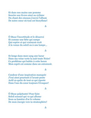 Et dans nos mains une pomme
Sourire aux lèvres ainsi au rythme
Du chant des oiseaux j'ouvre l'album
De notre cœur où tout est biorythme!
∆
Ô Muse l'incertitude et le désarroi
Et comme une bête qui rampe
Qui espère et qui vraiment croit
À la venue du soleil ou à une lampe...
∆
Et longe dans mon sang une lueur
Dans ma veine verte la nuit toute Noire!
Ce problème qui habite à cette heure
Mon esprit est comme dans un entonnoir.
∆
Candeur d'une inspiration manquée
J'irai ainsi pourtant à l'avant-poste
Actif en quête de tout ce qui riposte
Dans l'axe du cœur toujours l'évoquer!
∆
Ô Muse palpitante! Pour faire
Soleil sensuel qui va qui allume
Sous sa lumière d'or le volume
De mon énergie vers ta stratosphère!
∆
 