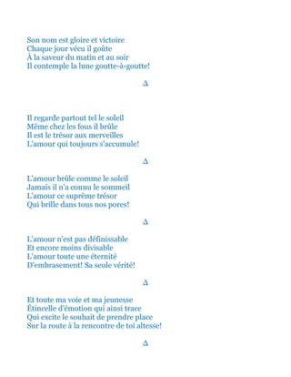 Son nom est gloire et victoire
Chaque jour vécu il goûte
À la saveur du matin et au soir
Il contemple la lune goutte-à-goutte!
∆
Il regarde partout tel le soleil
Même chez les fous il brûle
Il est le trésor aux merveilles
L'amour qui toujours s'accumule!
∆
L'amour brûle comme le soleil
Jamais il n'a connu le sommeil
L'amour ce suprême trésor
Qui brille dans tous nos pores!
∆
L'amour n'est pas définissable
Et encore moins inaltérable
L'amour toute une éternité
D'embrasement! Sa seule vérité!
∆
Et toute ma voie et ma jeunesse
Étincelle d'émotion qui ainsi trace
Qui excite le souhait de prendre place
Sur la route à la rencontre de toi altesse!
∆
 