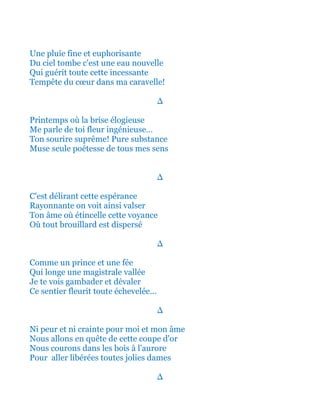 Une pluie fine et euphorisante
Du ciel tombe c'est une eau nouvelle
Qui guérit toute cette incessante
Tempête du cœur dans ma caravelle!
∆
Printemps où la brise élogieuse
Me parle de toi fleur ingénieuse…
Ton sourire suprême! Pure substance
Muse seule poétesse de tous mes sens
∆
C'est délirant cette espérance
Rayonnante on voit ainsi valser
Ton âme où étincelle cette voyance
Où tout brouillard est dispersé
∆
Comme un prince et une fée
Qui longe une magistrale vallée
Je te vois gambader et dévaler
Ce sentier fleurit toute échevelée...
∆
Ni peur et ni crainte pour moi et mon âme
Nous allons en quête de cette coupe d'or
Nous courons dans les bois à l'aurore
Pour aller libérées toutes jolies dames
∆
 