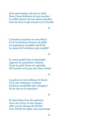 Avec notre baiser où tout se mêle
Dans l'anse brûlante de nos courbes
Le reflet intense de nos âmes jumelles
Loin de tout ce qui est pervers et fourbe
∆
L'émotion suprême se concrétise!
C’est l’excitation rêveuse où jaillit
La jouissance complète qui brise
Le néant de l'existence qui en pâlit!
∆
Le cœur gentil, bon et charitable
Apporte la nourriture si Sainte
Toute la gaîté d'une vie agréable
Où l'amour n'est pas une chose feinte
∆
La grâce est merveilleuse et douce
C'est une substance si divine
Création ensoleillée qui s'imagine!
Et où rien ne la repousse!
∆
Et ainsi dans l'axe des galaxies
Avec mes rêves et mes songes
Aller vers le champ du Messie
Vers l'étoile du signe sans mensonge
∆
 