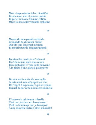 Mon visage sombre tel un cimetière
Écoute mon seul et pauvre poème
Et parle-moi avec ton âme entière
Muse toi ma seule véritable emblème
∆
Monde de mon paradis défendu
Ce monde du chevalier errant
Qui file vers son Graal inconnu
Et mourir pour le Seigneur grand!
∆
Pourtant les couleurs m'enivrent
Ils s'illuminent dans mes veines
Ils remplissent le vase de la neuvaine
À la gloire d'une quête à poursuivre
∆
De mes sentiments à la sentinelle
Je cris ainsi mon désespoir au vent
De l'esprit à la poussière qui se répand
Inquiet de par cette nuit ascensionnelle
∆
L'ivresse du printemps ruisselle
C’est une passion aux larmes rose
C'est un hommage que je transpose
À une jeunesse au trop plein sensuelle!
∆
 