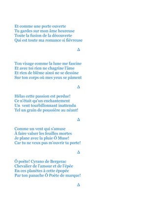 Et comme une porte ouverte
Tu gardes sur mon âme heureuse
Toute la fusion de la découverte
Qui est toute ma romance si fiévreuse
∆
Ton visage comme la lune me fascine
Et avec toi rien ne chagrine l'âme
Et rien de blême ainsi ne se dessine
Sur ton corps où mes yeux se pâment
∆
Hélas cette passion est perdue!
Ce n'était qu'un enchantement
Un vent tourbillonnant inattendu
Tel un grain de poussière au néant!
∆
Comme un vent qui s'amuse
À faire valser les feuilles mortes
Je plane avec la pluie Ô Muse!
Car tu ne veux pas m'ouvrir ta porte!
∆
Ô poète! Cyrano de Bergerac
Chevalier de l'amour et de l'épée
En ces planètes à cette épopée
Par ton panache Ô Poète de marque!
∆
 